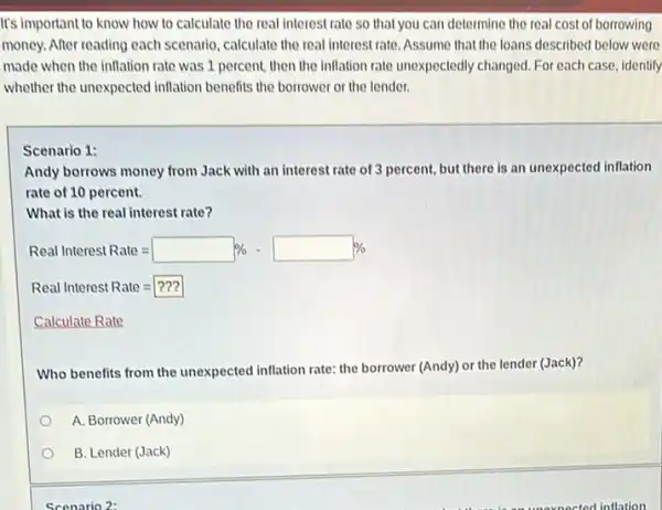 It's important to know how to calculate the real interest rate so that you can determine the real cost of borrowing
money. After reading each scenario, calculate the real interest rate. Assume that the loans described below were
made when the inflation rate was 1 percent.then the inflation rate unexpectedly changed. For each case, identify
whether the unexpected inflation benefits the borrower or the lender.
Scenario 1:
Andy borrows money from Jack with an interest rate of 3 percent, but there is an unexpected inflation
rate of 10 percent.
What is the real interest rate?
Real Interest Rate=square % -square % 
Real Interest Rate=???
Calculate Rate
Who benefits from the unexpected inflation rate: the borrower (Andy) or the lender (Jack)?
A. Borrower (Andy)
B. Lender (Jack)