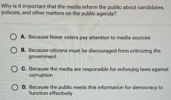 Why is it important that the media inform the public about candidates,
policies, and other matters on the public agenda?
A. Because fewer voters pay attention to media sources
B. Because citizens must be discouraged from criticizing the
government
C. Because the media are responsible for enforcing laws against
corruption
D. Because the public needs this information for democracy to
function effectively