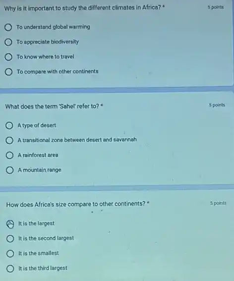 Why is it important to study the different climates in Africa?
To understand global warming
To appreciate biodiversity
To know where to travel
To compare with other continents
What does the term "Sahel' refer to?
A type of desert
A transitional zone between desert and savannah
A rainforest area
A mountain range
How does Africa's size compare to other continents?
It is the largest
It is the second largest
It is the smallest
It is the third largest
5 points
5 points
5 points