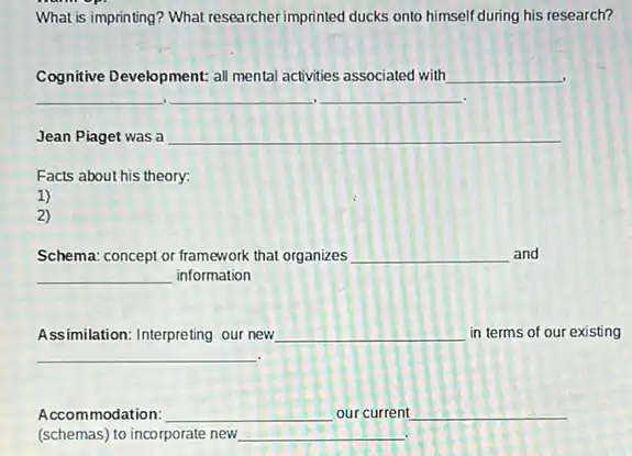 What is imprinting? What researcher imprinted ducks onto himself during his research?
Cognitive Development: all mental activities associated with __
__ __ __
Jean Piaget was a __
Facts about his theory:
1)
2)
Schema: concept or framework that organizes __ and
__ information
Assimilation: Interpreting our new __ in terms of our existing
__
Accommodation: __ our current __
(schemas)to incorporate new. __