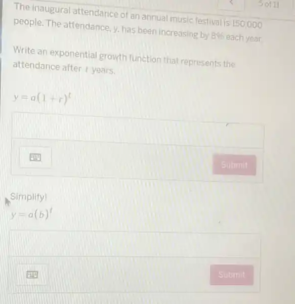 The inaugural attendance of an annual music festival is 150,000
people. The attendance, y has been increasing by ng by 8% each year. 8% 
Write an exponentia growth function that represents the
attendance after t years.
y=a(1+r)^t
square 
Simplify!
y=a(b)^t
square