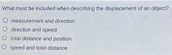 What must be included when describing the displacement of an object?
measurement and direction
direction and speed
total distance and position
speed and total distance