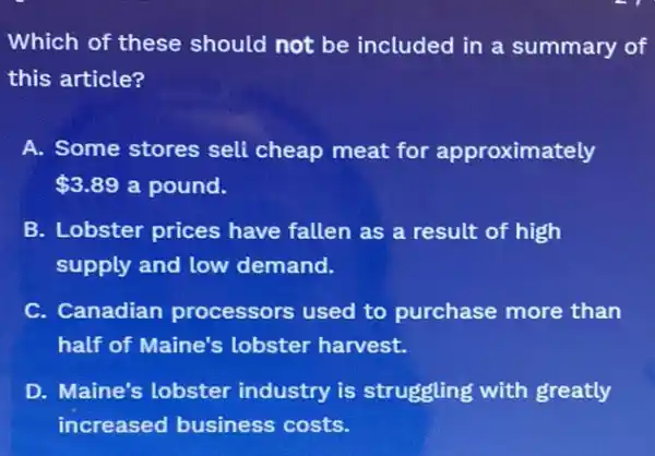 Which of these should not be included in a summary of
this article?
A. Some stores sell cheap meat for approximately
 3.89 a pound.
B. Lobster prices have fallen as a result of high
supply and low demand.
C. Canadian processors used to purchase more than
half of Maine's lobster harvest.
D. Maine's lobster industry is struggling with greatly
increased business costs.