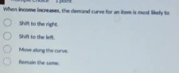 When income increases, the demand curve for an item is most likely to
Shift to the right.
Shift to the left.
Move along the curve
Remain the same