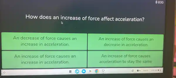 How does an increase of force affect acceleration?
An decrease of force causes an
increase in acceleration.
An increase of force causes an
decrease in acceleration.
An increase of force causes an
increase in acceleration.
An increase of force causes
acceleration to stay the same