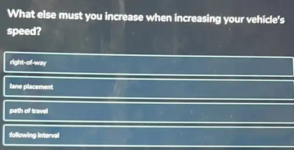 What else must you increase when increasing your vehicle's
speed?
right-of-way
lane placement
pathoftravel
following interval