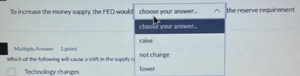 To increase the money supply, the FED would choose your answer...
choose your answer...
raise
not change
Which of the following will cause a shift in the supply cl
square 
the reserve requirement
Multiple Answer 1 point
square  Technology changes