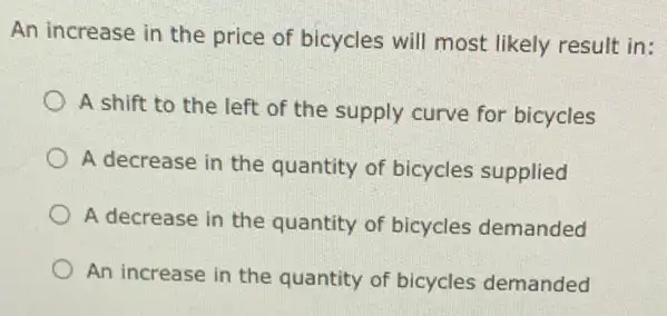 An increase in the price of bicycles will most likely result in:
A shift to the left of the supply curve for bicycles
A decrease in the quantity of bicycles supplied
A decrease in the quantity of bicycles demanded
An increase in the quantity of bicycles demanded