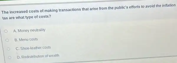 The increased costs of making transactions that arise from the public's efforts to avoid the inflation
tax are what type of costs?
A. Money neutrality
B. Menu costs
C. Shoe-leather costs
D. Redistribution of wealth