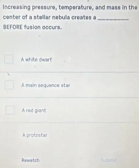 Increasing pressure , temperature, and mass in the
center of a stellar nebula creates a __
BEFORE fusion occurs.
A white dwarf
A main sequence star
A red giant
A protostar
Rewatch