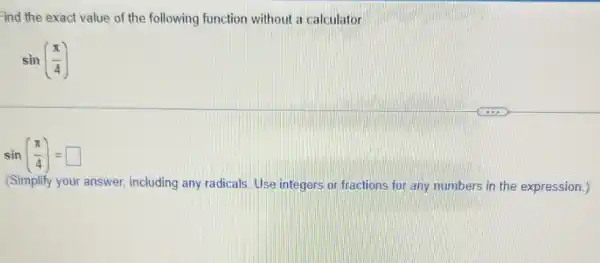 ind the exact value of the following function without a calculator
sin((pi )/(4))
sin((pi )/(4))=square 
(Simplify your answer.including any radicals. Use integers or fractions for any numbers in the expression.)