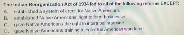 The Indian Reorganization Act of 1934 led to all of the following reforms EXCEPT:
A. established a system of credit for Native Americans
B. established Native Americans right to form businesses
C. gave Native Americans the right to intertribal marriage
D. gave Native Americans training to enter the American workforce