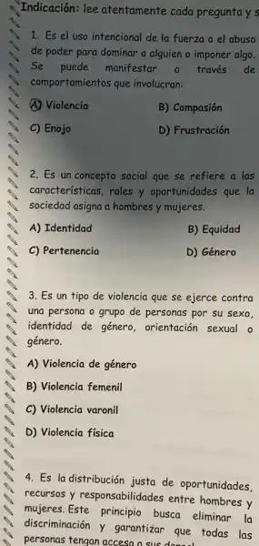 Indicación: lee atentamente cada preguntay s
1. Es el uso intencional de la fuerzo o el abuso
de poder para dominar a alguien o imponer algo.
Se puede manifestar a través de
comportamientos que involucran:
A) Violencia
B) Compasión
C) Enojo
D) Frustración
2. Es un concepto social que se refiere a las
características, roles y oportunidades que la
sociedad asigna a hombres y mujeres.
A) Identidad
B) Equidad
C) Pertenencia
D) Género
3. Es un tipo de violencia que se ejerce contra
una persona o grupo de personas por su sexo.
identidad de género , orientación sexual o
género.
A) Violencia de género
B) Violencia femenil
C) Violencia varonil
D) Violencia física
4. Es la distribución justa de oportunidades.
recursos y responsabilidades entre hombres y
mujeres. Este principio busca eliminar la
discriminación y garantizar que todas las
personas tengan acceso a suc