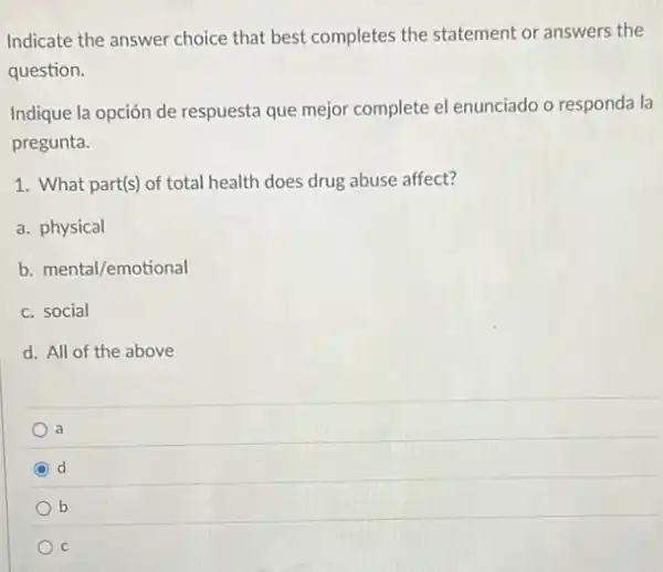 Indicate the answer choice that best completes the statement or answers the
question.
Indique la opción de respuesta que mejor complete el enunciado o responda la
pregunta.
1. What part(s) of total health does drug abuse affect?
a. physical
b. mental/emotional
c. social
d. All of the above
a
d
b
C