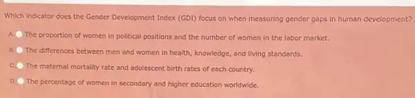 Which indicator does the Gender Development Index (GDI)focus on when measuring gender gaps in human development?
The proportion of women in political positions and the number of women in the labor market.
The differences between men and women in health , knowledge, and living standards
The maternal mortality rate and adolescent birth rates of each country.
D. The percentage of women in secondary and higher education worldwide.