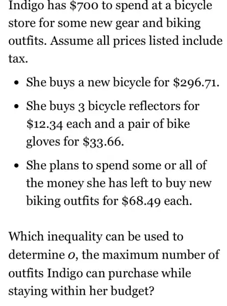 Indigo has 700 to spend at a bicycle
store for some new gear and biking
outfits . Assume all prices listed .include
tax.
- She buys a new bicycle for 296.71
She buys 3 bicycle reflectors for
 12.34 each and a pair of bike
gloves for 33.66
She plans to spend some or all of
the money she has left to buy new
biking outfits for 68.49 each.
Which inequality ' can be used to
determine o. the maximum number of