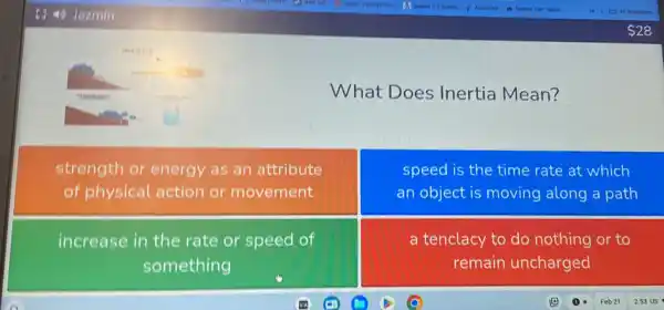 What Does Inertia Mean?
strength or energy as an attribute
of physical action or movement
speed is the time rate at which
an object is moving along a path
increase in the rate or speed of
something
a tenclacy to do nothing or to
remain uncharged