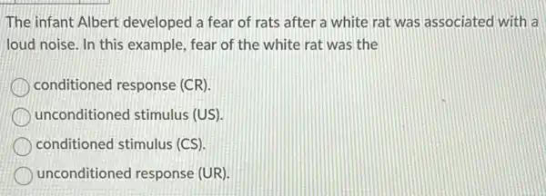 The infant Albert developed a fear of rats after a white rat was associated with a
loud noise. In this example, fear of the white rat was the
conditioned response (CR).
unconditioned stimulus (US)
conditioned stimulus (CS).
unconditioned response (UR)