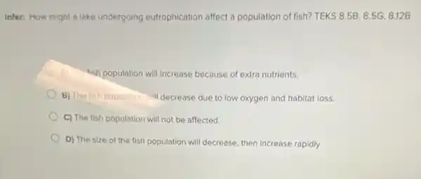 Infer: How might a lake undergoing eutrophication affect a population of fish? TEKS 8.5B,8.5G,8.12B
&sh population will increase because of extra nutrients.
B) The fish population will decrease due to low oxygen and habitat loss.
C) The fish population will not be affected.
D) The size of the fish population will decrease, then increase rapidly.