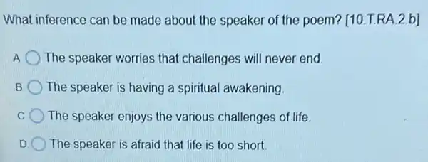 What inference can be made about the speaker of the poem?[10.T.RA.2.b]
A The speaker worries that challenges will never end.
B The speaker is having a spiritual awakening.
C The speaker enjoys the various challenges of life.
D The speaker is afraid that life is too short