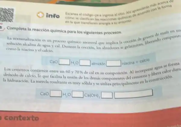 info Exanea el codigo or e ingress at quimicas
Completa la reaccion quimica para los siguientes procesos.
La nixtamalizachin es un process quimico ancestral que implica la cocion de themindo compuest
solución akalina de agua y cal. Durante la coccion, los almidones se relatinizan.
como la niacina y el calcio.
CaOsquare H_(2)Osquare almidonsquare niacina+calcio
Los cementos contienen entre un 60 y 70%  de cal en su composición. Al incorporat aguacalor
dróxido de calao, lo que facilita la union de los demas
la hidratación. La mezcla resultante es muy solida y se utiliza principalmente en la construction.
CaOsquare H_(2)Osquare Ca(OH)_(2)square square 
como se clasifican las reacciones
en la que transfieren energia a su