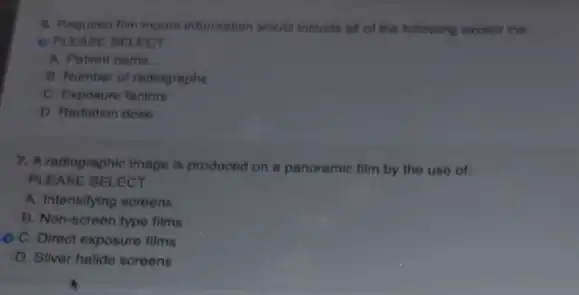 information would include at of the following except the
OPLEASE BEI ECT
A. Patient name
B. Number of rediographes
C. Exposure factors
D. Radiation done
7. A radiographic image is produced on a panoramic film by the use of;
PLEASE SELECT
A. Intensifying screens
B. Non-screen type films
C. Direct exposure films
D. Silver halide screens