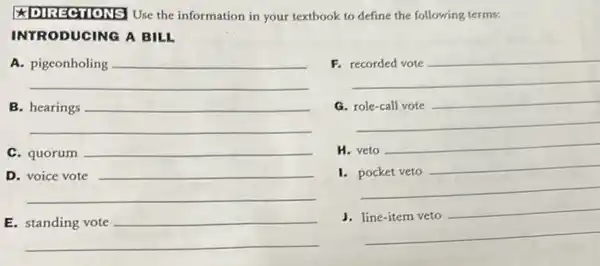 the information in your textbook to define the following terms:
INTRODUCING A BILL
A.
__
F.
__
B
__
__
disappointed
C. quorum __
H. veto
__
D
__
__
I.
__
E
__
__