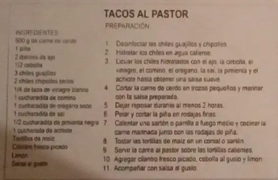 INGREDIENTES
500 g de came do cendo
1 pina
2 dientes de ap
1/2 cebolia
3 chiles quajilos
2 chies chipoties secos
1/4 de taza de vinagre blanco
I cucharadita de comino
1 cucharadita de orogano seco
1 cucharadita de sal
1/2
cucharada do achiote
Tortilles de maiz
Cilantro fresco picado
Limon
Saisa al gusto
TACOS AL PASTOR
PREPARACION
1. Desinfectarios chiles guajilos y chipotles
2 Hidratarios chiles en agua caliente
3. Licuarios chiles hidratados con el ajo ia cebolla el
vinagre, el comino, el oregano, la sai, la pimienta y e
achiote hasta obtener una saisa suave.
4. Cortar ia came de cerdo en trozos pequellos y marinar
con la saisa preparada.
5. Dejar reposar duranie al menos 2 horas.
6 Peiary cortar la piña en rodajas finas
cucharadita de pinventa negra 7. Calentar una sartén o pamila a fuego medio y cocinar ia
came marinada junto con las rodajas de pifa.
8 Tostarias tortilias de maiz en un comal o sarten
9. Servir ia carne ai pastor sobre las tortillas calienies
10. Agregar clantro fresco picado cebolla al gusio y limon
11. Acompañar con salsa al gusio