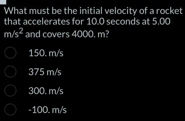 What must be the initial velocity of a rocket
that accelerates ; for 10.0 seconds at 5.00
m/s^2 and covers 4000. m?
150.m/s
375m/s
300.m/s
-100.m/s