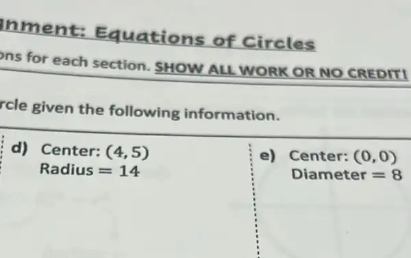 Inment:Equations
of Circles
ns for each section. SHOW ALL WORK OR NO CREDITI
rcle given the following information.
i d) Center:(4,5)
Radius=14
e) Center: (0,0)
Diameter=8