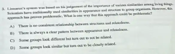 innacus's system was based on his judgement of the importance of various similarities among living things.
Scientisis have traditionally med similarities in appearance and Mructure to group organism However, this
approach has proven problematic What is one way that this approach could be problematic?
A) There is no consistent relationship between aructures and relatedness.
B) There is always a clear pattern between appearance and relatedness.
C) Some groups look different but turn out to not be related.
D) Some groups look similar but turn out to be closely related.