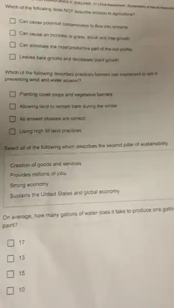 INORISCIENCE II-EDELKIND-OFFIRE Assessment - Sustainability of Natural Resource
Which of the following does NOT describe erosion in agriculture?
Can cause potential contaminates to flow into streams
Can cause an increase in grass, shrub and tree growth
Can eliminate the most productive part of the soil profile
Leaves bare ground and decreases plant growth
Which of the following describes practices farmers can implement to aid in
preventing wind and water erosion?
Planting cover crops and vegetative barriers
Allowing land to remain bare during the winter
All answer choices are correct
Using high till land practices
Select all of the following which describes the second pillar of sustainability.
Creation of goods and services
Provides millions of jobs
Strong economy
Sustains the United States and global economy
On average, how many gallons of water does it take to produce one gallo
paint?
17
13
15
10
