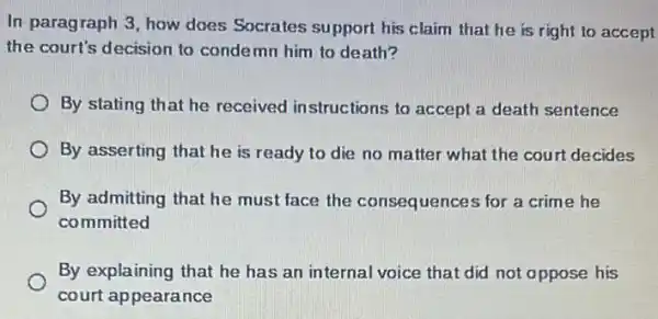 In-paragraph 3, how does Socrates support his claim that he is right to accept
the court's decision to condemn him to death?
By stating that he received instructions to accept a death sentence
By asserting that he is ready to die no matter what the court decides
By admitting that he must face the consequences for a crime he
committed
By explaining that he has an internal voice that did not oppose his
court appearance