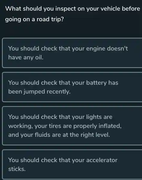 What should you inspect on your vehicle before
going on a road trip?
You should check that your engine doesn't
have any oil.
You should check that your battery has
been jumped recently.
You should check that your lights are
working, your tires are properly inflated.
and your fluids are at the right level.
You should check that your accelerator
sticks.