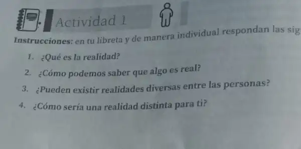 Instrucciones en tu libreta y de manera individual respondan las sig
Actividad 1
1. ¿Qué es la realidad?
2. ¿Cómo podemos saber que algo es real?
3. ¿Pueden existir realidades diversas entre las personas?
4. ¿Cómo sería una realidad distinta para ti?