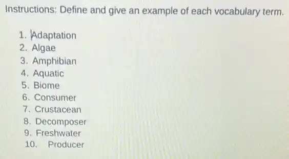 Instructions: Define and give an example of each vocabulary term.
1. Adaptation
2. Algae
3. Amphibian
4. Aquatic
5. Biome
6. Consumer
7. Crustacean
8. Decomposer
9 Freshwater
10. Producer