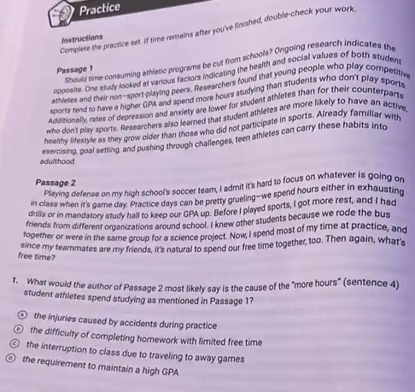 Instructions
Complete the practice set If time remains after you've finished, double-check your work.
Passage 1 Should time-consuming athletic programs be cut from schools? Ongoing research
opposite. One study looked at various factors indicating the chool? On Social values or Grandmiss
athletes and their non -sport-playing peers.Researchers found that young people who play competitive
sports tend to have a higher GPA and spend more hours studying than students who don't competitive
Additionally, rates of depression and anxiety are lower for student athletes than for their counterports
who don't play sports.Researchers also learned that student athletes are more likely to haounterparts
healthy lifestyle as they grow older than those who did not participate in sports. Already familiar with
exercising, goal setting, and pushing through challenges, teen athletes can carry these habits into
adulthood.
Passage 2
in class when it's game day. Practice days can be pretty grueling -we spend hours either in exhausting
playing defense on my high school's soccer team, I admit it's hard to focus on whatever is going on
drills or in mandatory study hall to keep our GPA up. Before I played sports, I got more rest.and I had
triggerds from different organizations around school. I knew other students because we rode the bus
together or were in the same group for a science project. Now,I spend most of my time at practice, and
free time? my teammates are my friends, it's natural to spend our free time together, too. Then again, what's
1. What would the author of Passage 2 most likely say is the cause of the "more hours" (sentence 4)
student athletes spend studying as mentioned in Passage 1?
the injuries caused by accidents during practice
C
the conculty of completing homework with limited free time
C
to class due to traveling to away games
D
the requirement to maintain a high GPA