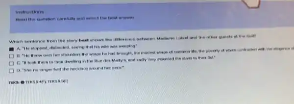 Instructions
Pead the question carefully and metect the best arownt.
Which sentence from the story best shows the difference between Madame Lokel and the other guests of ther half?
A. "He stopped, distracted seeing that his wife was weeping:
B. "He threw over her shoulders the wraps he had brought, the modest wraps of common life, the poverty of which contrasted with the eleganter of
C. "It took them to their dwelling in the Rue des Mortyrs.and sadly they mounted the stairs to their Rot?
D. "She no longer had the necklace around her neck!"
HC)