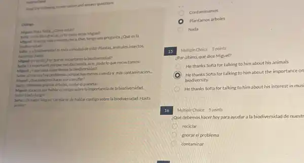 Instructions
Read the following conversation and answer questions.
Dislogo
Miguet Hola Sofis, ¿Como estis?
Soflar Estoy bien gracias cytucomo estas Miguel?
Yoestoy mas o menos chica. Oye, tengo una pregunta, ¿Quées la
biodiversidad?
Softar juabiodiversidad es toda variedad de vida!Plantas, animales,insectos,
bacterias todo!
Miguel: Enseriol ¿Por qué es importante la biodiversidad?
Sofia: Es importante porque nos da comida, aire.itodo lo que necesitamos!
Miguel: Yque pasa si perdemos la biodiversidad?
Softar, Entonces hay problemas porque hay menos comida más contaminación.
Miguel: Qué debemos hacer para ayudar?
Softa, Debemos plantar arboles cuidar el planeta!
Miquel: Gracias por hablar conmigo sobre la importancia de la biodiversidad.
Softal Hasta luegol
Sofia: Denadal Miguel Unplacer de hablar contigo sobre la biodiversidad Hasta
prontol
Contaminamos
Plantamos árboles
Nada
15 Multiple Choice 5 points
¿Por ultimo, qué dice Miguel?
He thanks Soffa for talking to him about his animals
C
) He thanks Soffa for talking to him about the importance on
biodiversity.
He thanks Sofia for talking to him about his interest in musi
16 Multiple Choice 5 points
¿Qué debemos hacer hoy para ayudar a la biodiversidad de nuestr
reciclar
gnorar el problema
contaminar