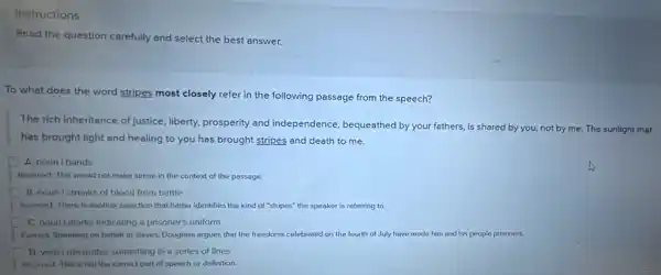 Instructions
Read the question carefully and select the best answer.
To what does the word stripes most closely refer in the following passage from the speech?
The rich inheritance of justice.liberty, prosperity and independence, bequeathed by your fathers, is shared by you, not by me. The sunlight that
has brought light and healing to you has brought stripes and death to me.
A nounl bands
Inconect. This would not make sense in the context of the passage.
B. noun Istreaks of blood from battle
Incorrect. There is another selection that better identifies the kind of "stripes"the speaker is referring to.
Correct: Speaking on behall of slaves, Douglass argues that the freedoms celebrated on the fourth of July have made him and his people prisoners.
D. verbi decorates something In a serles of lines
Inconect This is not the correct part of speech or definition.