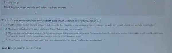 Instructions
Read the question carefully and select the best answer.
Which of these sentences from the text best supports the correct answer to Question 7?
A. Further, I now notice that the dream is the reproduction of a little scene which transpired between my wife and myself when I was secretly courting her."
B. "Serious-minded persons laugh at these efforts -Dreams are but sea -foam!"
C. The matter yleided by an analysis of the dream stands in Intimate relationship with the dream content, but this relationship is so special that I should never have
been able to have Inferred the new discoveries directly from the dream itself."
D. "The dream is to be regarded, says Binz, 'as a physical process always useless, frequently morbid."
BEST: OFLE AK12EE2