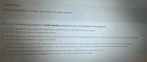 Instructions
Read the question carefully and select the best answer.
Which of the following selections most closely summarizes the central idea of this speech?
A. The speaker is advocating for forgiveness of America for a past tarnished by slavery.
Incorrect. There is no evidence to support this answer.
B. The speaker is cautloning enslaved people that they should openly celebrate the Fourth of July so as not to make the rulling classes upset.
Incorrect. There is no evidence to support this answer.
C. The speaker belleves the Fourth of July is no day of celebration for the enslaved,and wants America to wake up to her conscience.
Conect. The speaker uses the example of Fourth of July to illustrate the hypocrisy and wrongdoing of America and demand that it condemn slavery.
D. The speaker wants America to make retribution to the sons and daughters of enslaved people.
incorrect. Though the speaker could hypothetically want this it is not the central idea of the speech.