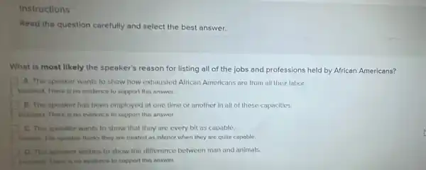 Instructions
Read the question carefully and select the best answer.
What is most likely the speaker's reason for listing all of the jobs and professions held by African Americans?
A. The speaker wants to show how exhausted African Americans are from all their labor.
Incorrect. There is no evidence to support this answer.
B. The speaker has been employed at one time or another in all of these capacitles.
lencorrect There is no evidence to support this answer.
C. The speaker wants to show that they are every bit as capable.
Connect. The speaker thinks they are treated as inferior when they are quite capable.
D. The speaker wishes to show the difference between man and animals.
inconvect. There is no evidence to support this answer.