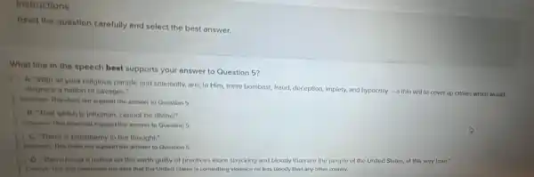 Instructions
Read the question carefully and select the best answer.
What line in the speech best supports your answer to Question 5?
A. "With all your relliglous parade and solemnity.are, to Him, mere bombast, fraud, deception, Implety and hypocrisy
-a thin veil to cover up crimes which would
dingrece a nation of savages."
Inementer. This does not support the answer to Question 5.
B. That which is inhuman, cannot be divine!"
incomect. This does not support the answer to Question 5.
C. There is blasphemy in the thought."
inconect. This closes not support the answer to Question 5.
D. There is not a nation on the earth guilty of practices more shocking and bloody than are the people of the United States.at this very hour."
the idea that the United States is committing violence no less bloody than any other country.