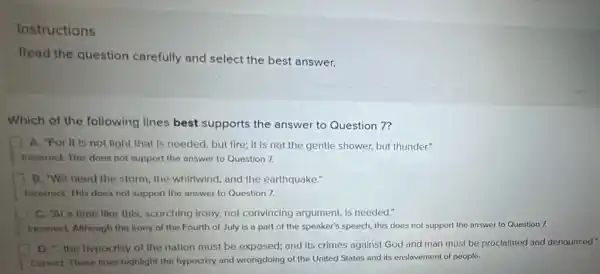 Instructions
Read the question carefully and select the best answer.
Which of the following lines best supports the answer to Question 7?
A. "For It is not light that is needed, but fire; it is not the gentle shower but thunder."
Inconect. This does not support the answer to Question 7.
B. "We need the storm, the whirtwind, and the earthquake."
Incorrect. This does not support the answer to Question 7.
C. "Al a time Ilike this, scorching Irony,not convincing argument, is needed."
Inconect. Although the from of the Fourth of July is a part of the speaker's speech this does not support the answer to Question 7.
D the typocrisy of the nation must be exposed; and its crimes against God and man must be proclaimed and denounced."
Correct. These fines highlight the hypocrisy and wrongdoing of the United States and its enslavement of people.