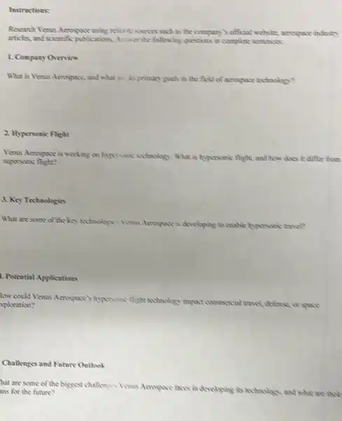 Instructions:
Research Venus Acrospace using relinhic sources such as the company's official weeksite.acrospace industry
articles, and scientific publications. Answer the following questions in complete sentences
1. Company Overvice
What is Venus Acrospace:and what are its grimary goods in the field of acrospace sechnology?
2. Hypersonic Flight
Venus Acrospace is working on hypersamic whinology. What is hyporsonic flight, and how does it differ from
supersonic night?
3. Key Technologies
What are some of the key technologics Venis Aerospace is developing to enable hypersonic travel?
A. Potential Applications
low could Venus Acrospace hyporsonic thight sechnology impact commercial
al travel, defense, or space Aploration?
Challenges and Fatore Outlook
hat are some of the biggest challenges Venus Aerospace faces in developing is technology, and what are their
ans for the future?