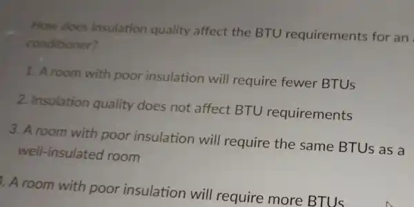 How does insulation quality affect the BTU requirements for an
conditioner?
1. A room with poor insulation will require fewer BTUS
2. Insulation quality does not affect BTU requirements
3. A room with poor insulation will require the same BTUS as a
well-insulated room
1. A room with poor insulation will require more BTUS