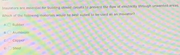Insulators are essential for building closed circuits to prevent the flow of electricity through unwanted areas.
Which of the following materials would be best suited to be used as an insulator?
Rubber
Aluminum
Copper
D Steel