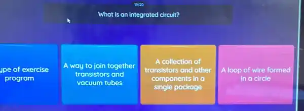 What is an integrated circuit?
Jpe of exercise
program
A way to join together
transistors and
vacuum tubes
A collection of
transistors and other
components in a
single package
A loop of wire formed
in a circle