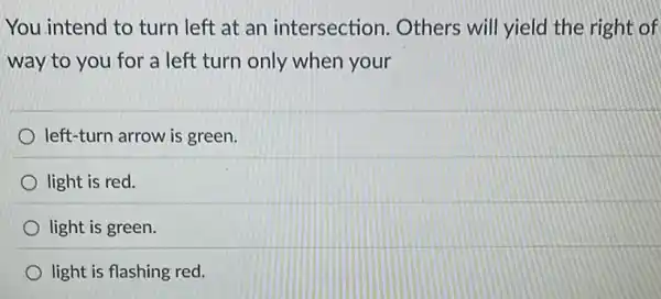 You intend to turn left at an intersection . Others will yield the right of
way to you for a left turn only when your
left-turn arrow is green.
light is red.
light is green.
light is flashing red.